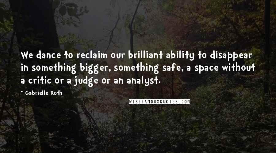 Gabrielle Roth Quotes: We dance to reclaim our brilliant ability to disappear in something bigger, something safe, a space without a critic or a judge or an analyst.