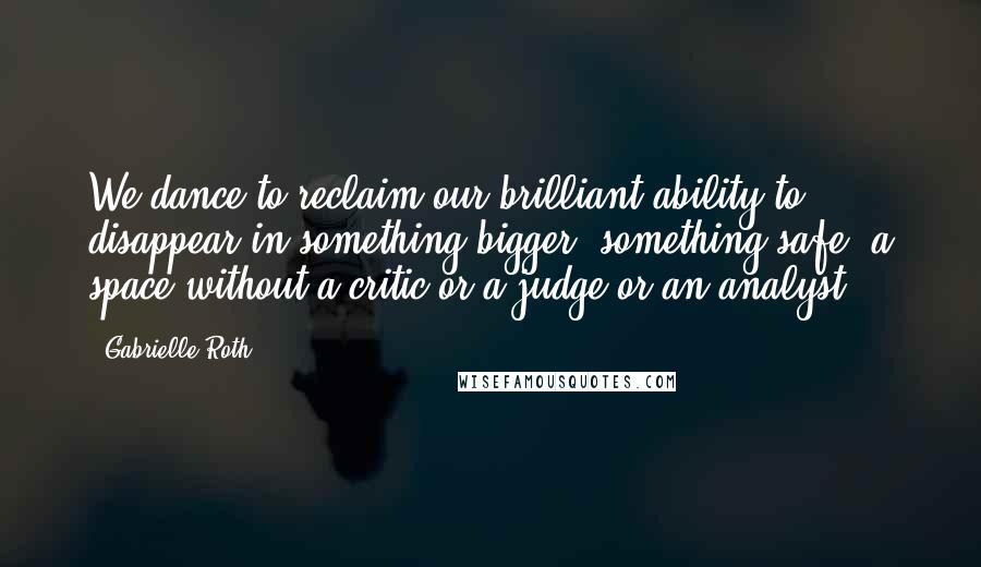 Gabrielle Roth Quotes: We dance to reclaim our brilliant ability to disappear in something bigger, something safe, a space without a critic or a judge or an analyst.