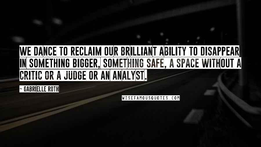 Gabrielle Roth Quotes: We dance to reclaim our brilliant ability to disappear in something bigger, something safe, a space without a critic or a judge or an analyst.