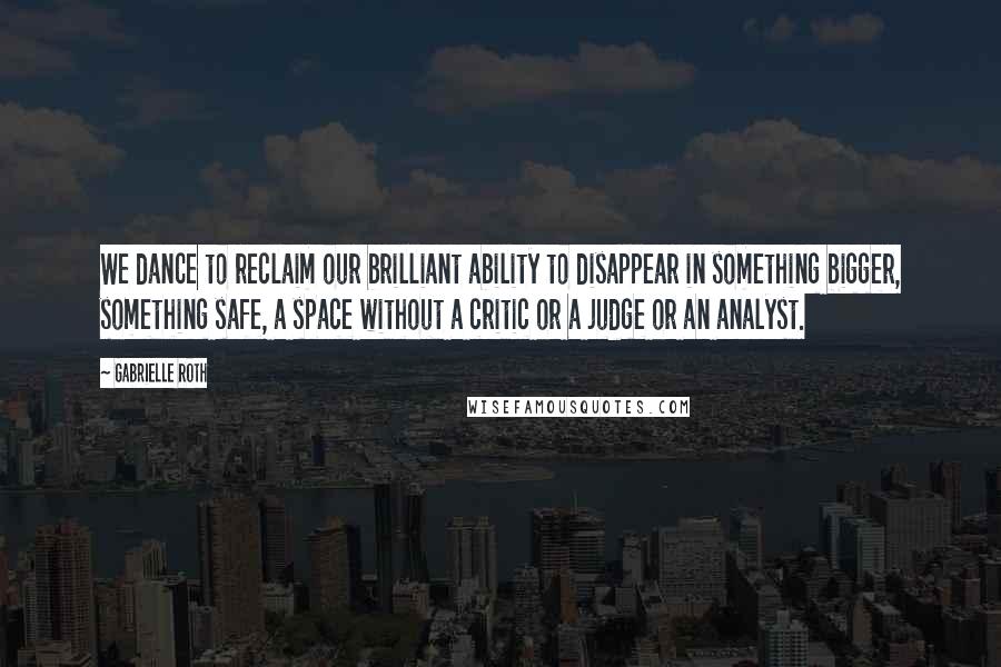 Gabrielle Roth Quotes: We dance to reclaim our brilliant ability to disappear in something bigger, something safe, a space without a critic or a judge or an analyst.