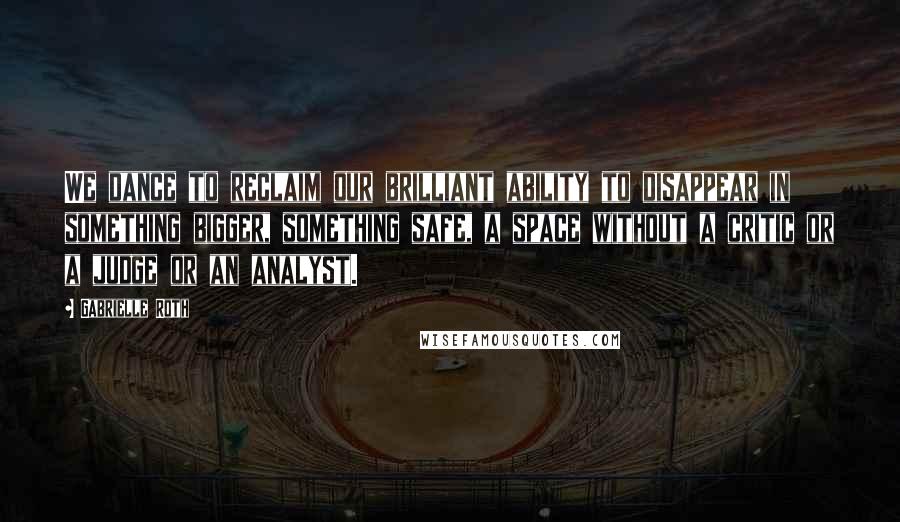 Gabrielle Roth Quotes: We dance to reclaim our brilliant ability to disappear in something bigger, something safe, a space without a critic or a judge or an analyst.