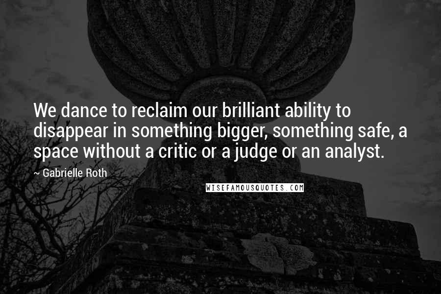 Gabrielle Roth Quotes: We dance to reclaim our brilliant ability to disappear in something bigger, something safe, a space without a critic or a judge or an analyst.