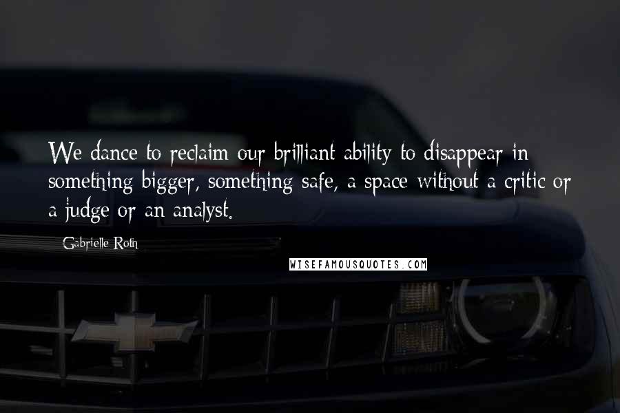 Gabrielle Roth Quotes: We dance to reclaim our brilliant ability to disappear in something bigger, something safe, a space without a critic or a judge or an analyst.