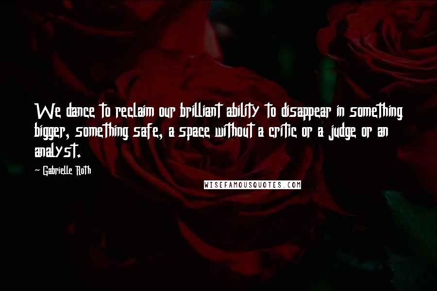 Gabrielle Roth Quotes: We dance to reclaim our brilliant ability to disappear in something bigger, something safe, a space without a critic or a judge or an analyst.