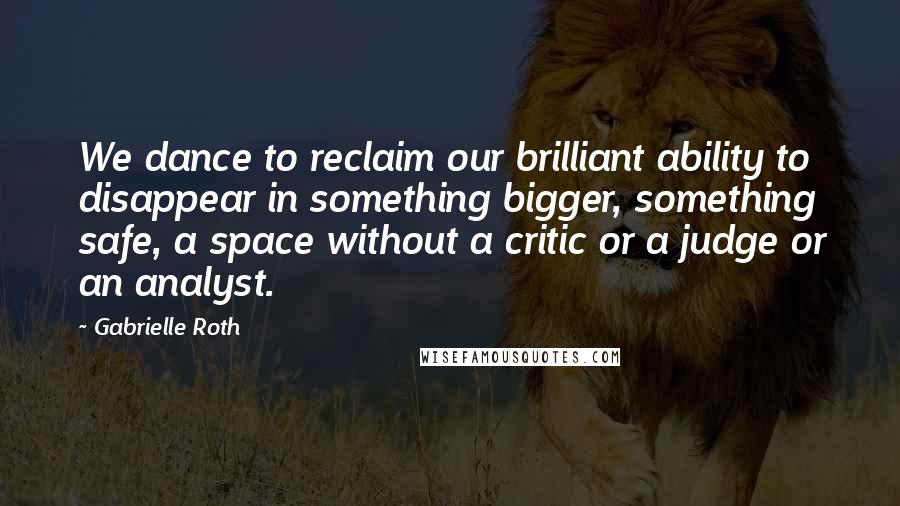 Gabrielle Roth Quotes: We dance to reclaim our brilliant ability to disappear in something bigger, something safe, a space without a critic or a judge or an analyst.