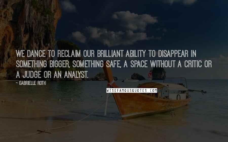 Gabrielle Roth Quotes: We dance to reclaim our brilliant ability to disappear in something bigger, something safe, a space without a critic or a judge or an analyst.