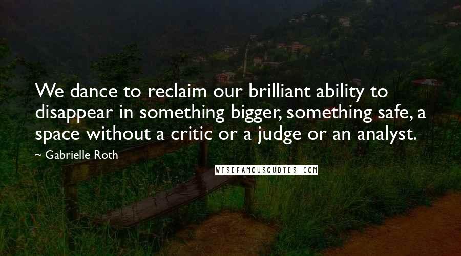 Gabrielle Roth Quotes: We dance to reclaim our brilliant ability to disappear in something bigger, something safe, a space without a critic or a judge or an analyst.