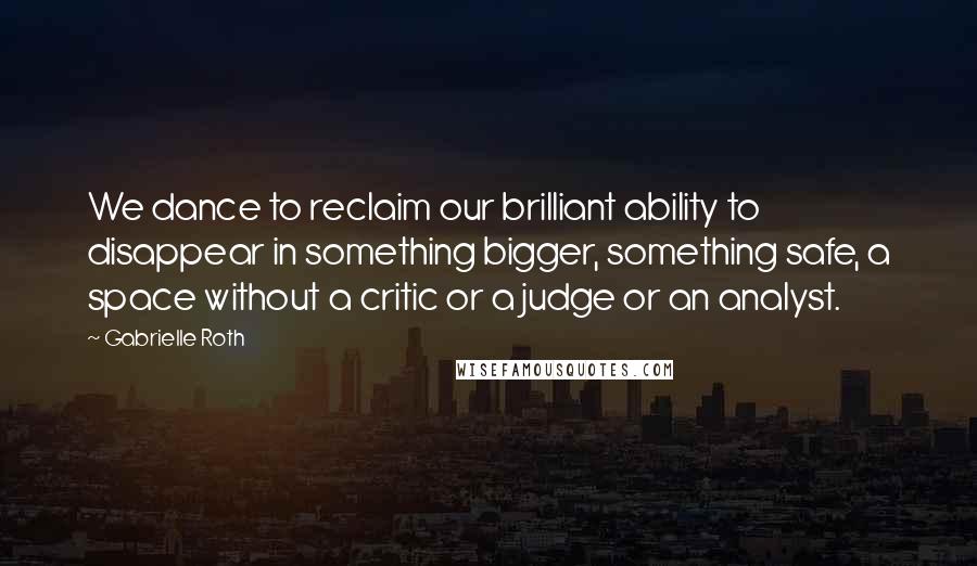 Gabrielle Roth Quotes: We dance to reclaim our brilliant ability to disappear in something bigger, something safe, a space without a critic or a judge or an analyst.