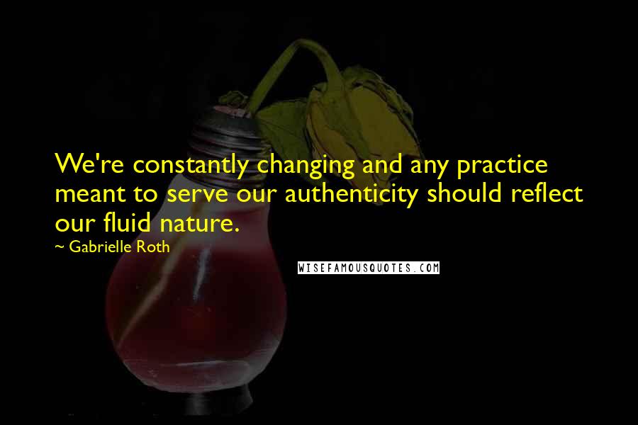 Gabrielle Roth Quotes: We're constantly changing and any practice meant to serve our authenticity should reflect our fluid nature.