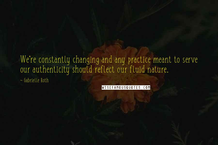 Gabrielle Roth Quotes: We're constantly changing and any practice meant to serve our authenticity should reflect our fluid nature.