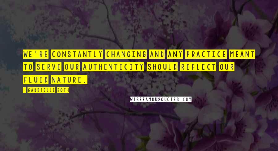 Gabrielle Roth Quotes: We're constantly changing and any practice meant to serve our authenticity should reflect our fluid nature.