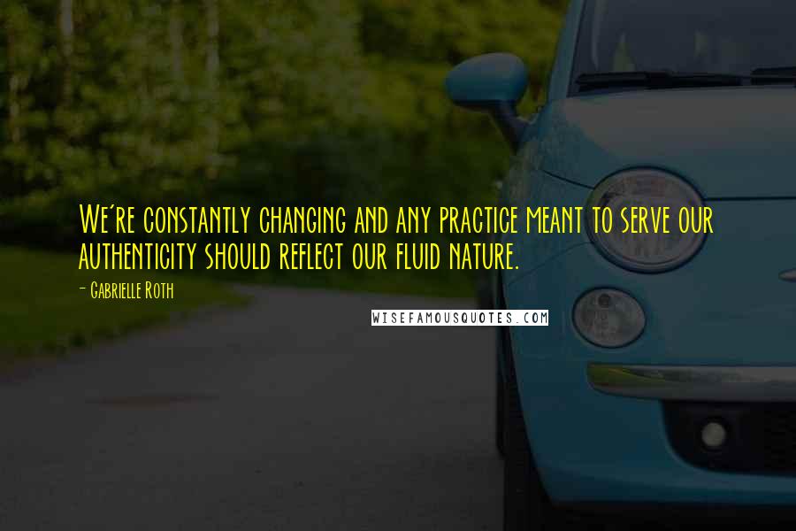 Gabrielle Roth Quotes: We're constantly changing and any practice meant to serve our authenticity should reflect our fluid nature.