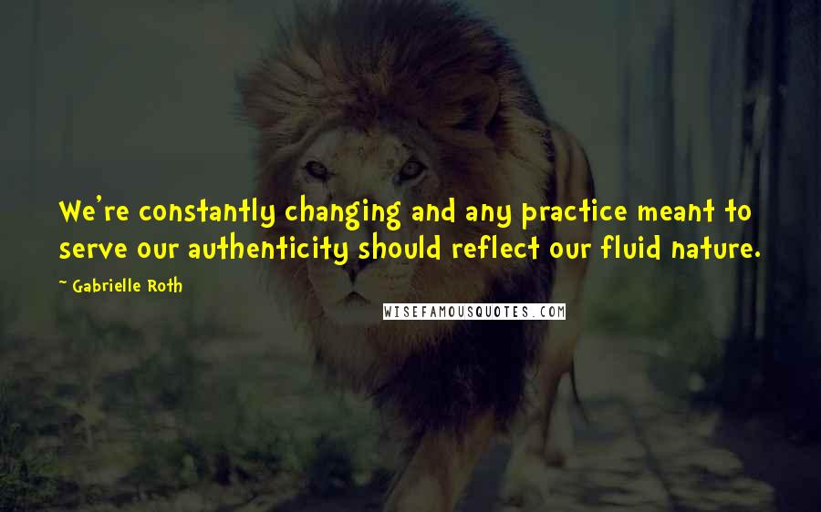 Gabrielle Roth Quotes: We're constantly changing and any practice meant to serve our authenticity should reflect our fluid nature.