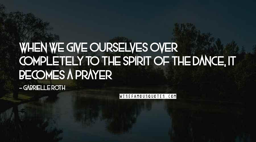 Gabrielle Roth Quotes: When we give ourselves over completely to the spirit of the dance, it becomes a prayer