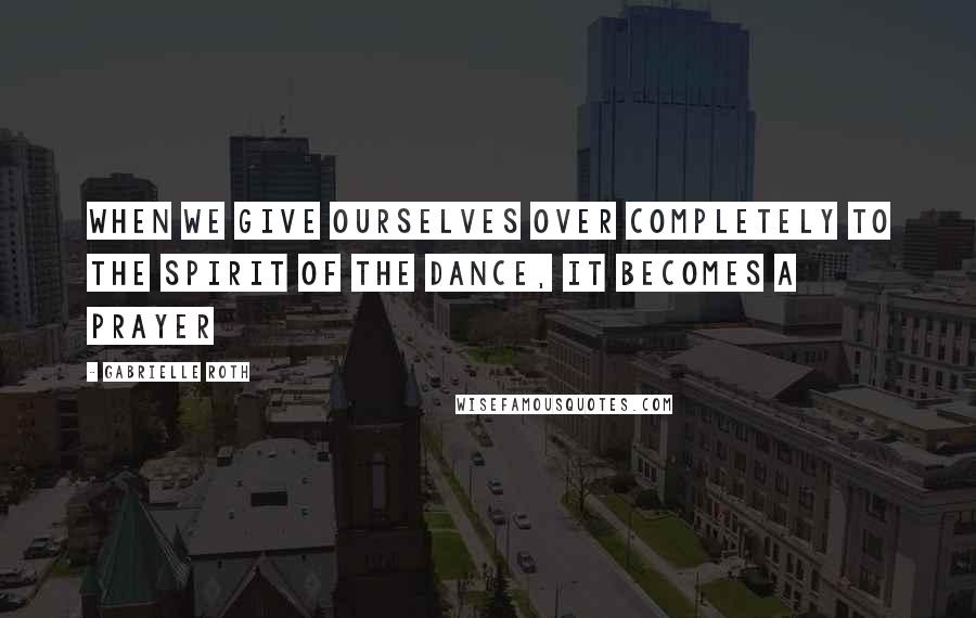 Gabrielle Roth Quotes: When we give ourselves over completely to the spirit of the dance, it becomes a prayer