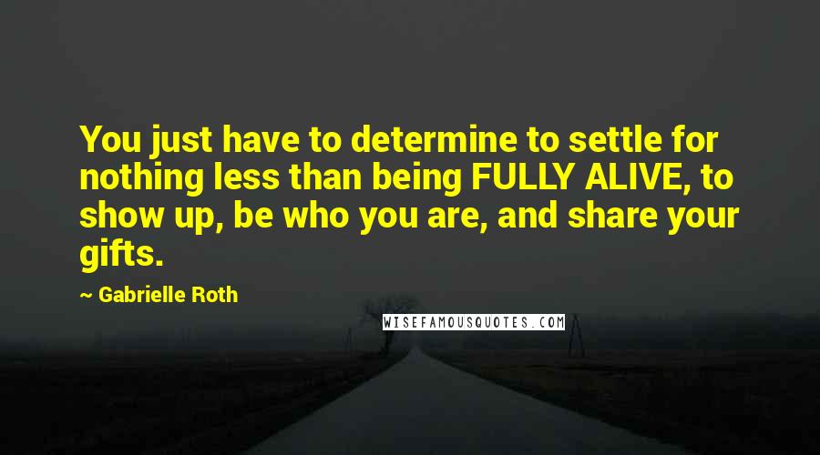 Gabrielle Roth Quotes: You just have to determine to settle for nothing less than being FULLY ALIVE, to show up, be who you are, and share your gifts.