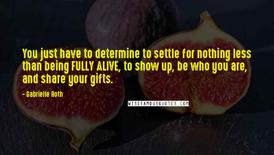 Gabrielle Roth Quotes: You just have to determine to settle for nothing less than being FULLY ALIVE, to show up, be who you are, and share your gifts.
