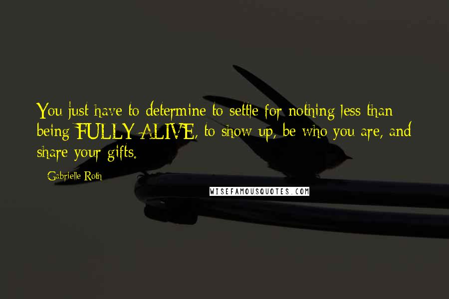 Gabrielle Roth Quotes: You just have to determine to settle for nothing less than being FULLY ALIVE, to show up, be who you are, and share your gifts.