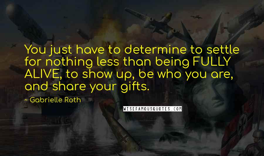 Gabrielle Roth Quotes: You just have to determine to settle for nothing less than being FULLY ALIVE, to show up, be who you are, and share your gifts.