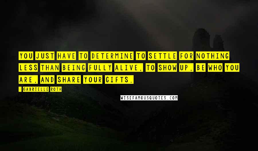 Gabrielle Roth Quotes: You just have to determine to settle for nothing less than being FULLY ALIVE, to show up, be who you are, and share your gifts.