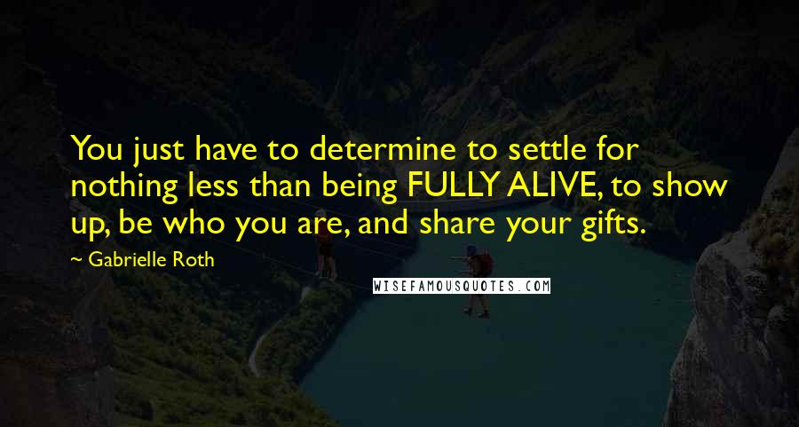 Gabrielle Roth Quotes: You just have to determine to settle for nothing less than being FULLY ALIVE, to show up, be who you are, and share your gifts.