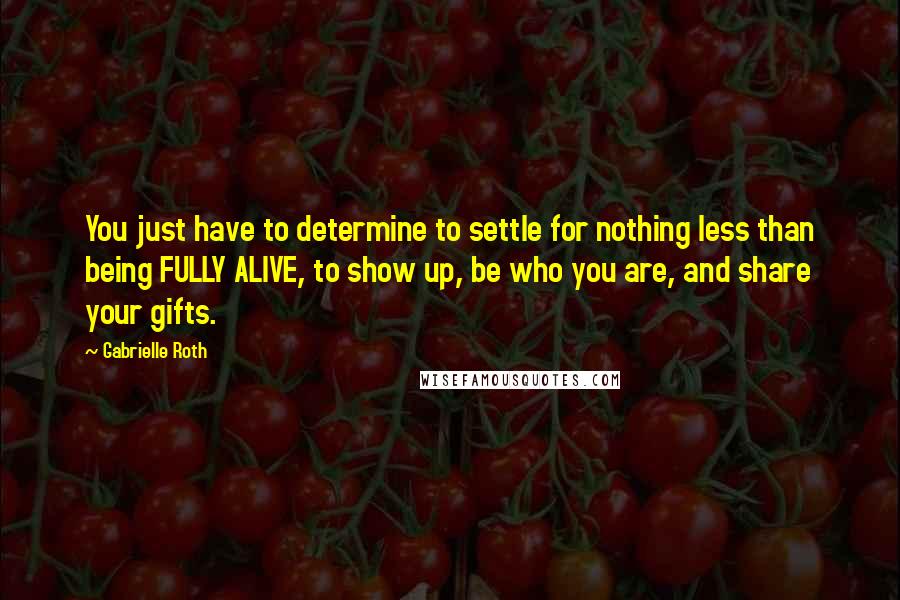 Gabrielle Roth Quotes: You just have to determine to settle for nothing less than being FULLY ALIVE, to show up, be who you are, and share your gifts.