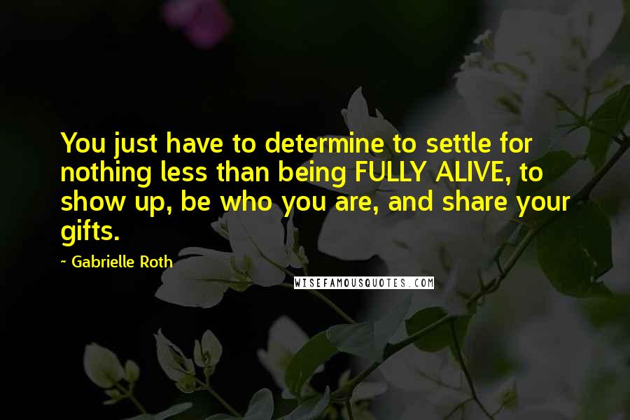 Gabrielle Roth Quotes: You just have to determine to settle for nothing less than being FULLY ALIVE, to show up, be who you are, and share your gifts.