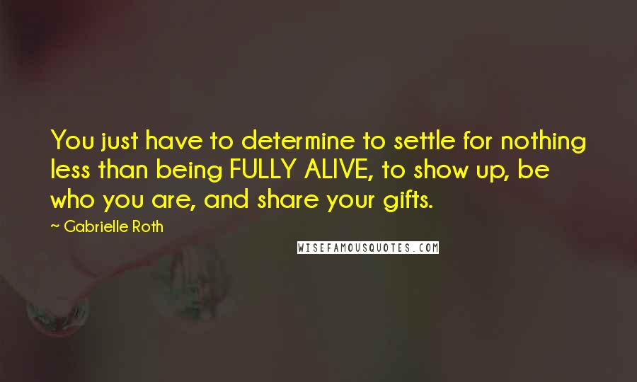 Gabrielle Roth Quotes: You just have to determine to settle for nothing less than being FULLY ALIVE, to show up, be who you are, and share your gifts.