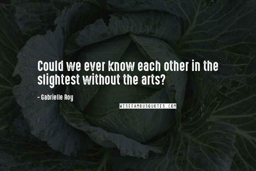 Gabrielle Roy Quotes: Could we ever know each other in the slightest without the arts?