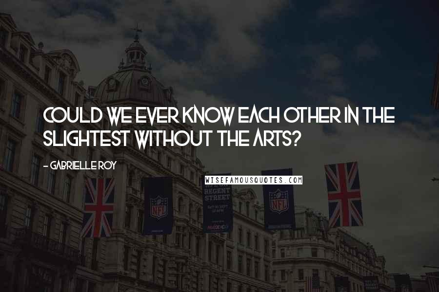 Gabrielle Roy Quotes: Could we ever know each other in the slightest without the arts?