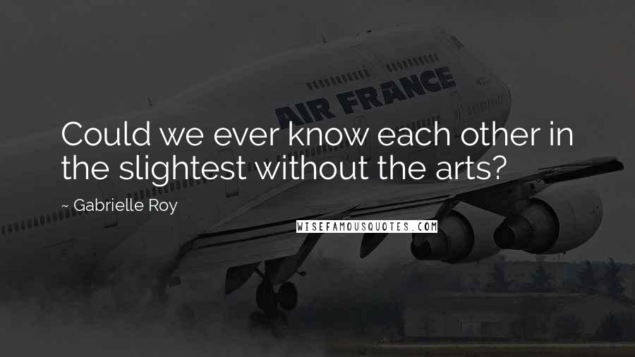 Gabrielle Roy Quotes: Could we ever know each other in the slightest without the arts?