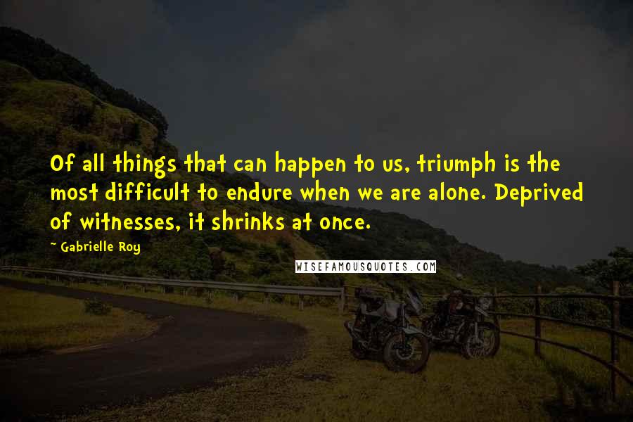 Gabrielle Roy Quotes: Of all things that can happen to us, triumph is the most difficult to endure when we are alone. Deprived of witnesses, it shrinks at once.