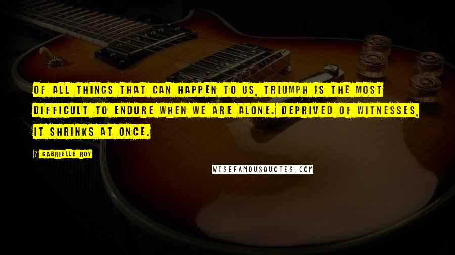 Gabrielle Roy Quotes: Of all things that can happen to us, triumph is the most difficult to endure when we are alone. Deprived of witnesses, it shrinks at once.