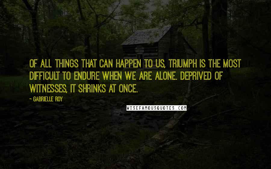 Gabrielle Roy Quotes: Of all things that can happen to us, triumph is the most difficult to endure when we are alone. Deprived of witnesses, it shrinks at once.