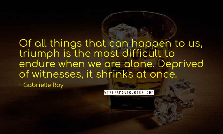 Gabrielle Roy Quotes: Of all things that can happen to us, triumph is the most difficult to endure when we are alone. Deprived of witnesses, it shrinks at once.