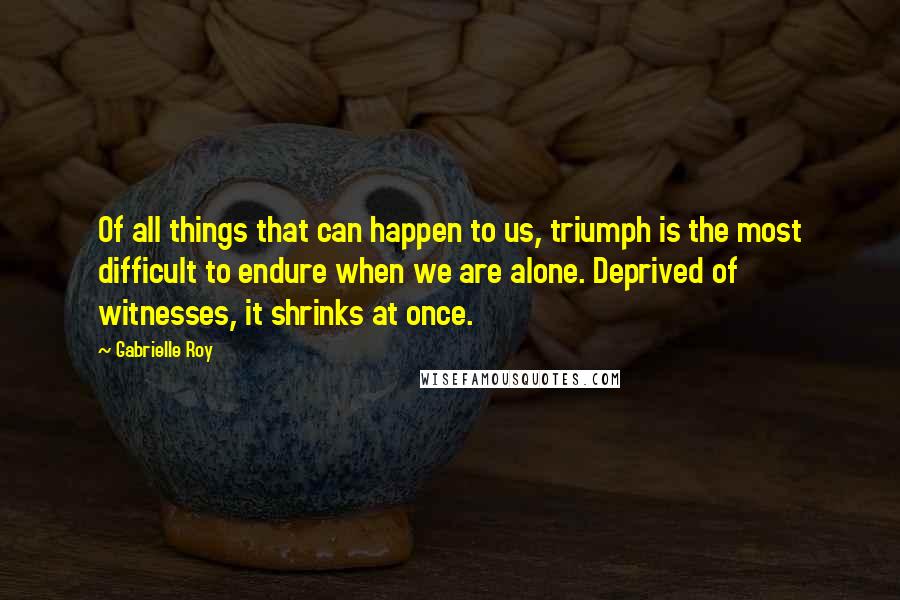 Gabrielle Roy Quotes: Of all things that can happen to us, triumph is the most difficult to endure when we are alone. Deprived of witnesses, it shrinks at once.