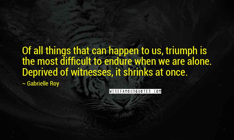 Gabrielle Roy Quotes: Of all things that can happen to us, triumph is the most difficult to endure when we are alone. Deprived of witnesses, it shrinks at once.