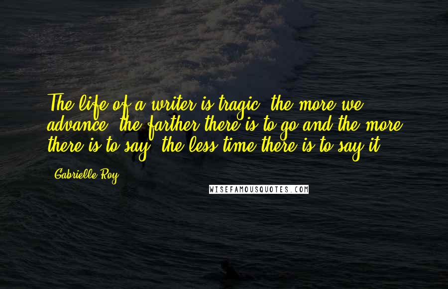 Gabrielle Roy Quotes: The life of a writer is tragic: the more we advance, the farther there is to go and the more there is to say, the less time there is to say it.