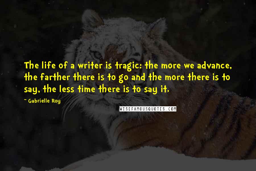 Gabrielle Roy Quotes: The life of a writer is tragic: the more we advance, the farther there is to go and the more there is to say, the less time there is to say it.