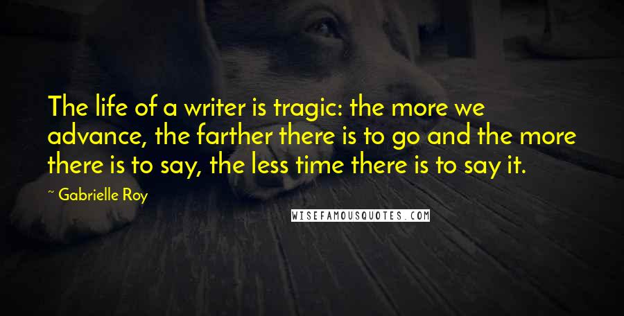 Gabrielle Roy Quotes: The life of a writer is tragic: the more we advance, the farther there is to go and the more there is to say, the less time there is to say it.