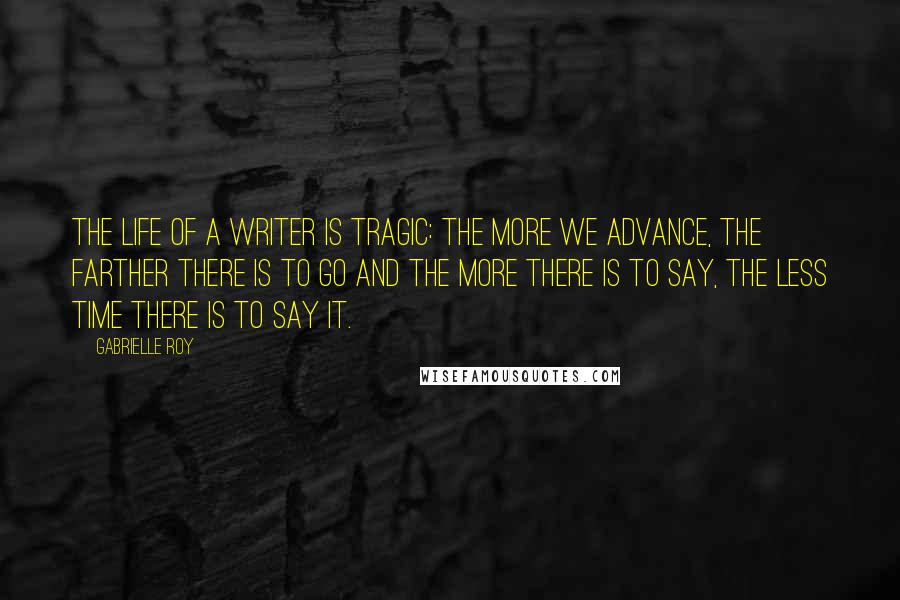 Gabrielle Roy Quotes: The life of a writer is tragic: the more we advance, the farther there is to go and the more there is to say, the less time there is to say it.