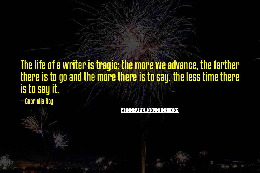Gabrielle Roy Quotes: The life of a writer is tragic: the more we advance, the farther there is to go and the more there is to say, the less time there is to say it.