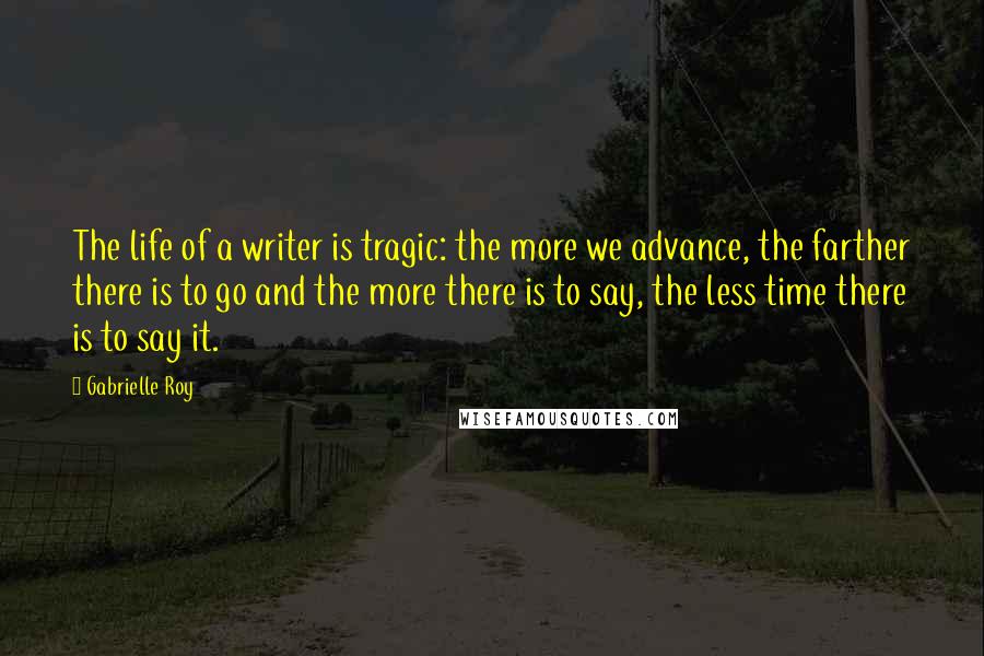 Gabrielle Roy Quotes: The life of a writer is tragic: the more we advance, the farther there is to go and the more there is to say, the less time there is to say it.