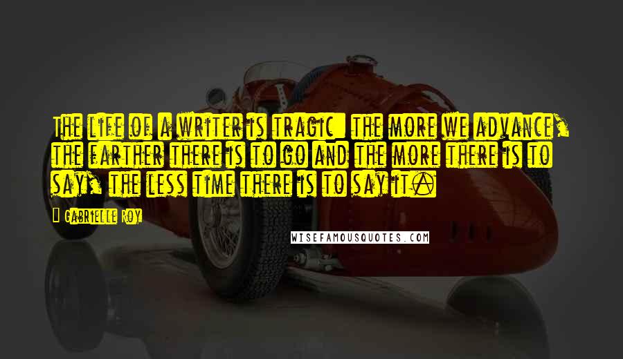 Gabrielle Roy Quotes: The life of a writer is tragic: the more we advance, the farther there is to go and the more there is to say, the less time there is to say it.