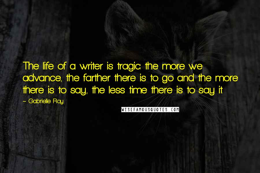 Gabrielle Roy Quotes: The life of a writer is tragic: the more we advance, the farther there is to go and the more there is to say, the less time there is to say it.