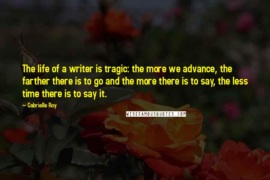 Gabrielle Roy Quotes: The life of a writer is tragic: the more we advance, the farther there is to go and the more there is to say, the less time there is to say it.