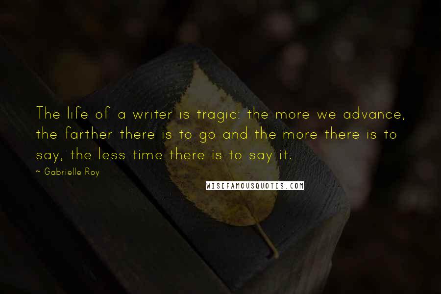 Gabrielle Roy Quotes: The life of a writer is tragic: the more we advance, the farther there is to go and the more there is to say, the less time there is to say it.