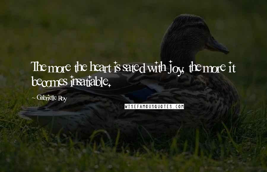 Gabrielle Roy Quotes: The more the heart is sated with joy, the more it becomes insatiable.