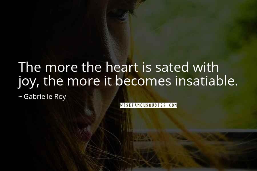 Gabrielle Roy Quotes: The more the heart is sated with joy, the more it becomes insatiable.