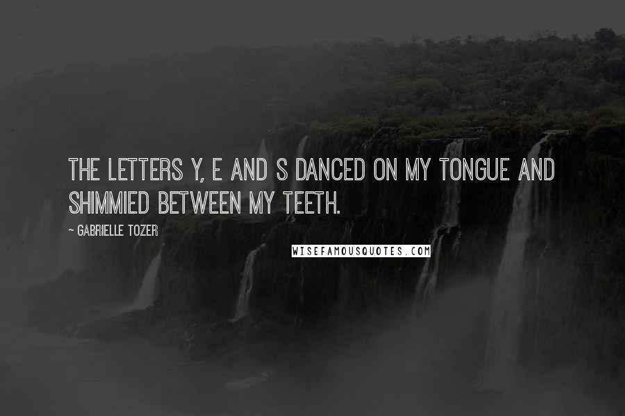 Gabrielle Tozer Quotes: The letters Y, E and S danced on my tongue and shimmied between my teeth.